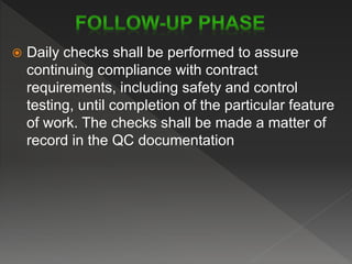  Daily checks shall be performed to assure
continuing compliance with contract
requirements, including safety and control
testing, until completion of the particular feature
of work. The checks shall be made a matter of
record in the QC documentation
 