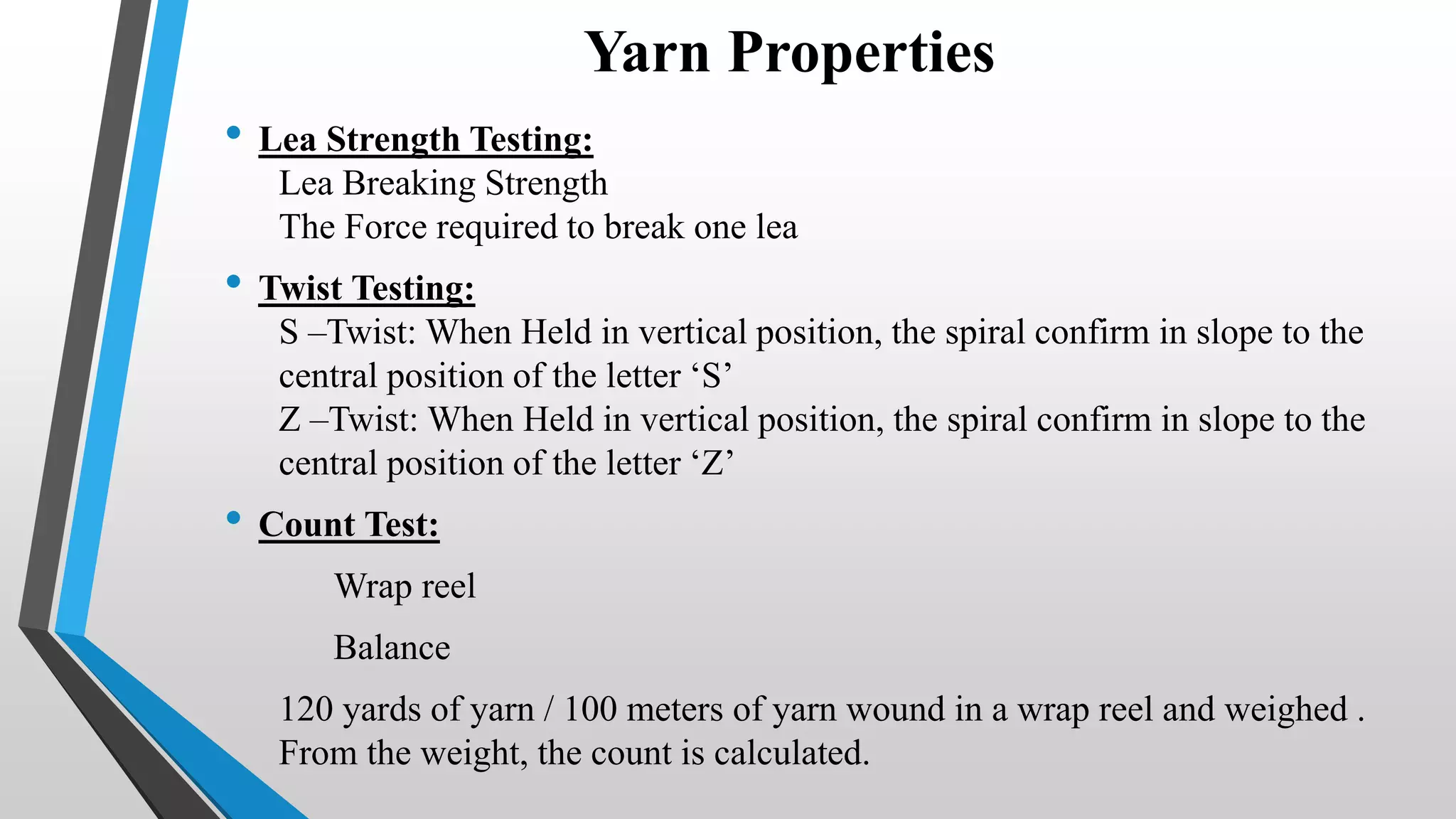 Yarn Properties
• Lea Strength Testing:
Lea Breaking Strength
The Force required to break one lea
• Twist Testing:
S –Twist: When Held in vertical position, the spiral confirm in slope to the
central position of the letter ‘S’
Z –Twist: When Held in vertical position, the spiral confirm in slope to the
central position of the letter ‘Z’
• Count Test:
Wrap reel
Balance
120 yards of yarn / 100 meters of yarn wound in a wrap reel and weighed .
From the weight, the count is calculated.
 