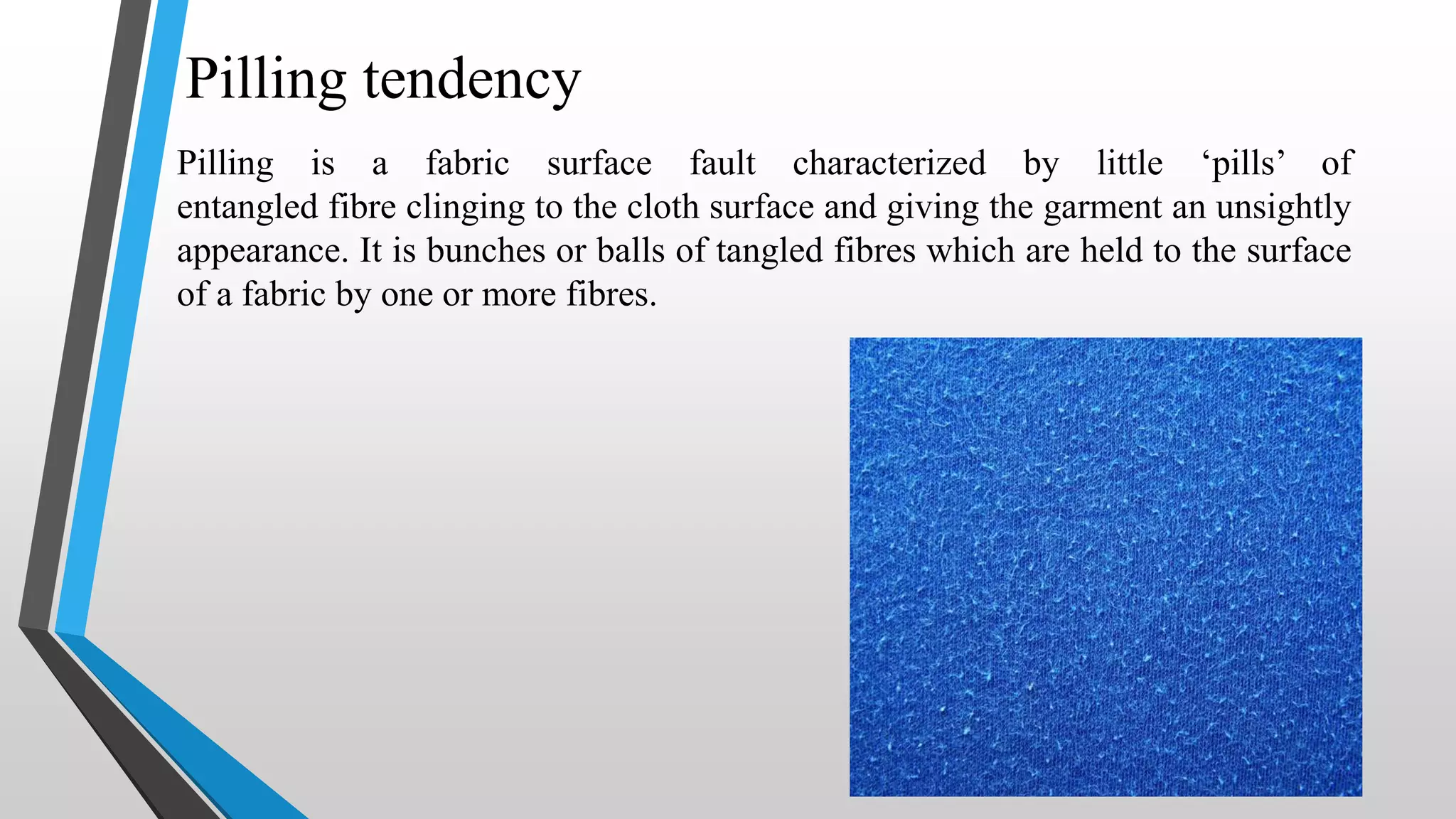 Pilling tendency
Pilling is a fabric surface fault characterized by little ‘pills’ of
entangled fibre clinging to the cloth surface and giving the garment an unsightly
appearance. It is bunches or balls of tangled fibres which are held to the surface
of a fabric by one or more fibres.
 