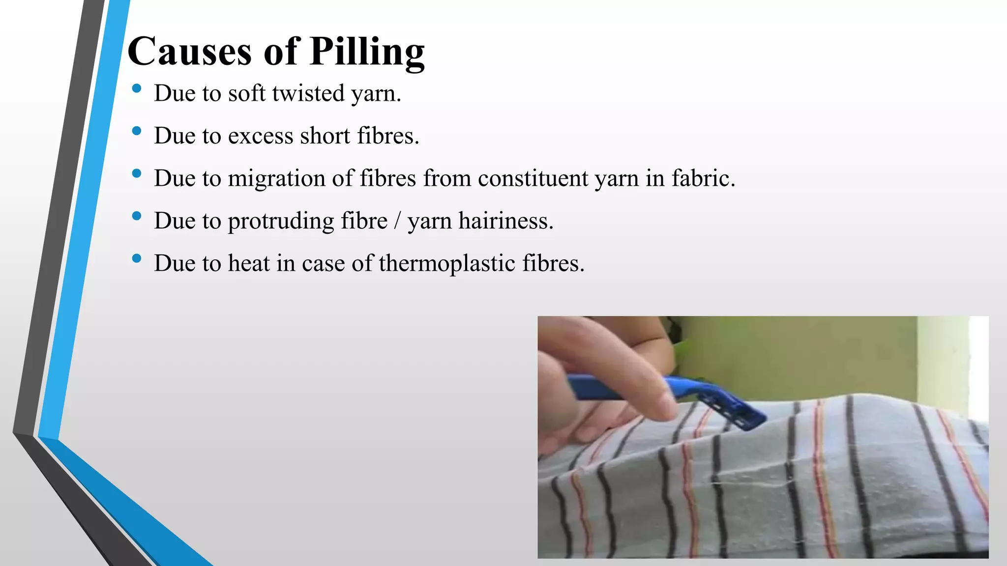 Causes of Pilling
• Due to soft twisted yarn.
• Due to excess short fibres.
• Due to migration of fibres from constituent yarn in fabric.
• Due to protruding fibre / yarn hairiness.
• Due to heat in case of thermoplastic fibres.
 