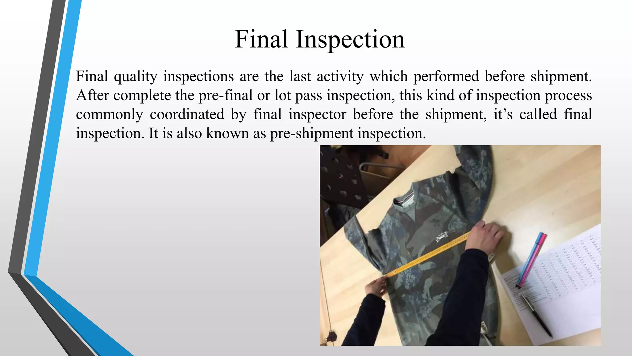 Final Inspection
Final quality inspections are the last activity which performed before shipment.
After complete the pre-final or lot pass inspection, this kind of inspection process
commonly coordinated by final inspector before the shipment, it’s called final
inspection. It is also known as pre-shipment inspection.
 