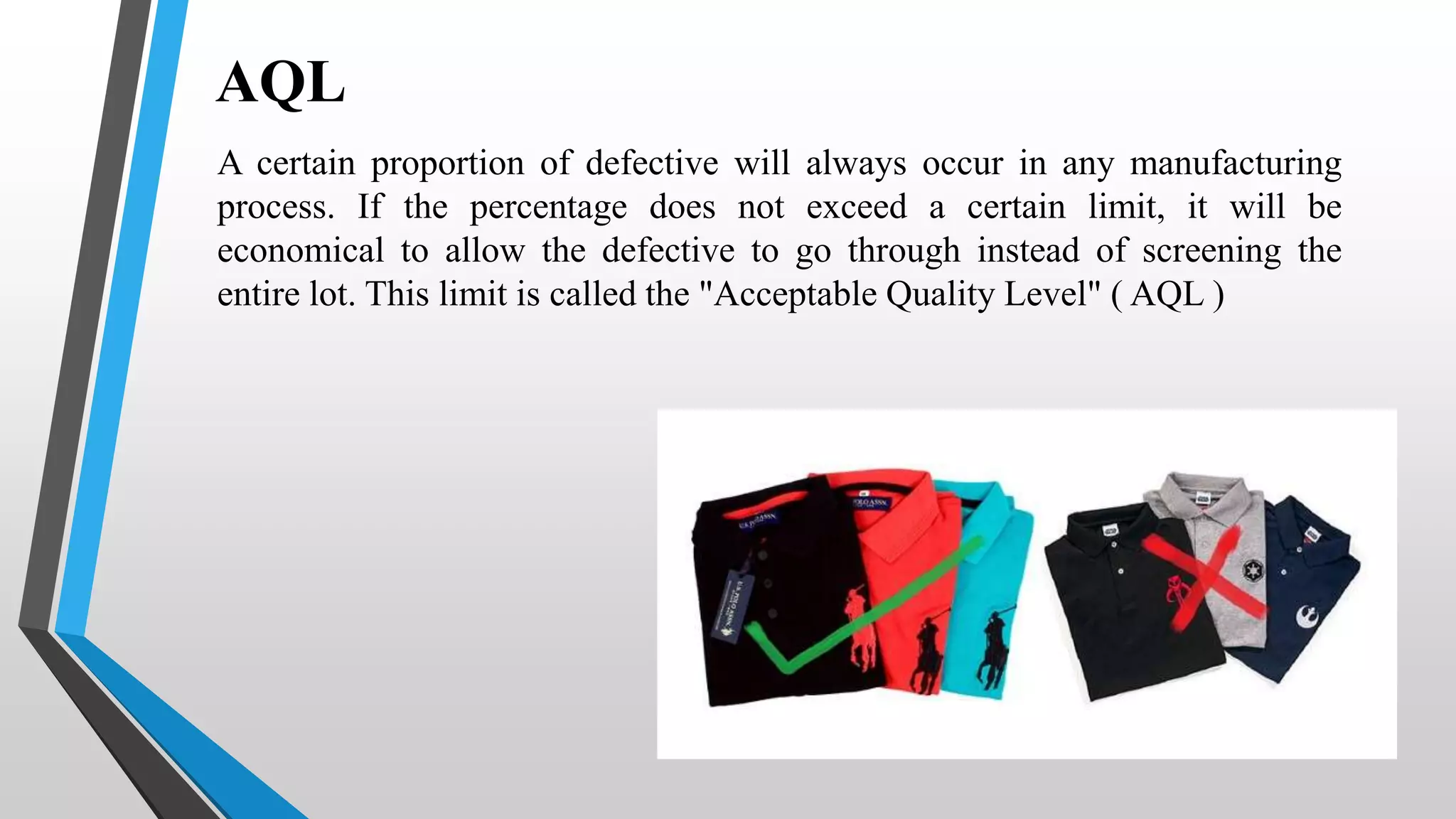 AQL
A certain proportion of defective will always occur in any manufacturing
process. If the percentage does not exceed a certain limit, it will be
economical to allow the defective to go through instead of screening the
entire lot. This limit is called the "Acceptable Quality Level" ( AQL )
 
