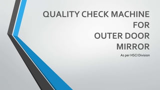 QUALITY CHECK MACHINE 
FOR 
OUTER DOOR 
MIRROR 
As per HSCI Division 
 