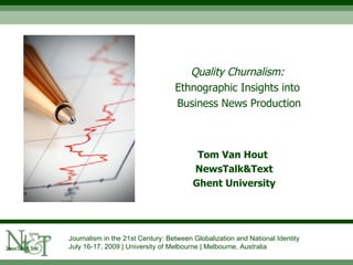 Quality Churnalism:
                                  Ethnographic Insights into
                                  Business News Production



                                         Tom Van Hout
                                        NewsTalk&Text
                                        Ghent University




Journalism in the 21st Century: Between Globalization and National Identity
July 16-17, 2009 | University of Melbourne | Melbourne, Australia
 