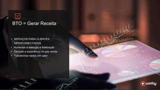 BTO = Gerar Receita
• SERVIÇOS PARA CLIENTES
HIPERCONECTADOS
• Aumentar a retenção e fidelização
• Otimizar a experiência no pós venda
• Transformar dados em valor
 