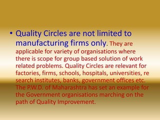 Quality Circles are not limited to manufacturing firms only. They are applicable for variety of organisations where there is scope for group based solution of work related problems. Quality Circles are relevant for factories, firms, schools, hospitals, universities, research institutes, banks, government offices etc. The P.W.D. of Maharashtra has set an example for the Government organisations marching on the path of Quality Improvement. 