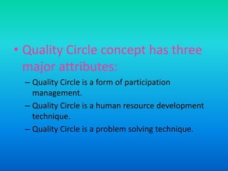 Quality Circle concept has three major attributes:Quality Circle is a form of participation management. Quality Circle is a human resource development technique. Quality Circle is a problem solving technique.