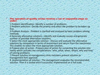 The operation of quality circles involves a set of sequential steps as under:1 Problem identification: Identify a number of problems.2 Problem selection : Decide the priority and select the problem to be taken up first.3 Problem Analysis : Problem is clarified and analysed by basic problem solving methods.4 Generate alternative solutions : Identify and evaluate causes and generate number of possible alternative solutions.5 Select the most appropriate solution : Discuss and evaluate the alternative solutions by comparison in terms of investment and return from the investment. This enables to select the most appropriate solution.6 Prepare plan of action : Prepare plan of action for converting the solution into reality which includes the considerations "who, what, when, where, why and how" of solving problems.7 Present solution to management circle members present solution to management fore approval.8. Implementation of solution : The management evaluates the recommended solution. Then it is tested and if successful, implemented on a full scale.