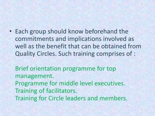 Each group should know beforehand the commitments and implications involved as well as the benefit that can be obtained from Quality Circles. Such training comprises of :Brief orientation programme for top management.Programme for middle level executives.Training of facilitators.Training for Circle leaders and members.