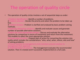The operation of quality circleThe operation of quality circles involves a set of sequential steps as under:1 Problem identification: Identify a number of problems.2 Problem selection : Decide the priority and select the problem to be taken up first.3 Problem Analysis : Problem is clarified and analysed by basic problem solving methods.4 Generate alternative solutions : Identify and evaluate causes and generate number of possible alternative solutions.5 Select the most appropriate solution : Discuss and evaluate the alternative solutions by comparison in terms of investment and return from the investment. This enables to select the most appropriate solution.6 Prepare plan of action : Prepare plan of action for converting the solution into reality which includes the considerations "who, what, when, where, why and how" of solving problems.7 Present solution to management circle members present solution to management fore approval.8. Implementation of solution : The management evaluates the recommended solution. Then it is tested and if successful, implemented on a full scale.