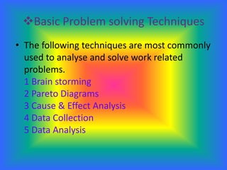 Basic Problem solving TechniquesThe following techniques are most commonly used to analyse and solve work related problems.1 Brain storming2 Pareto Diagrams3 Cause & Effect Analysis4 Data Collection5 Data Analysis