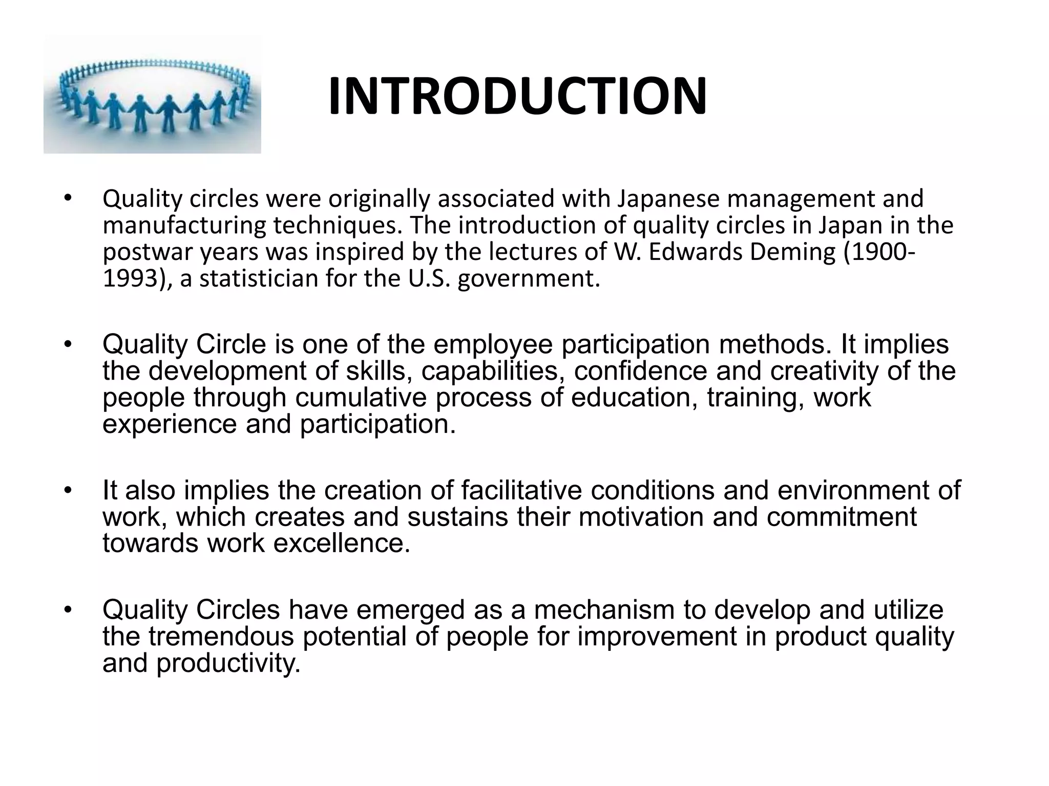 INTRODUCTION Quality circles were originally associated with Japanese management and manufacturing techniques. The introduction of quality circles in Japan in the postwar years was inspired by the lectures of W. Edwards Deming (1900-1993), a statistician for the U.S. government.Quality Circle is one of the employee participation methods. It implies the development of skills, capabilities, confidence and creativity of the people through cumulative process of education, training, work experience and participation.It also implies the creation of facilitative conditions and environment of work, which creates and sustains their motivation and commitment towards work excellence.Quality Circles have emerged as a mechanism to develop and utilize the tremendous potential of people for improvement in product quality and productivity.