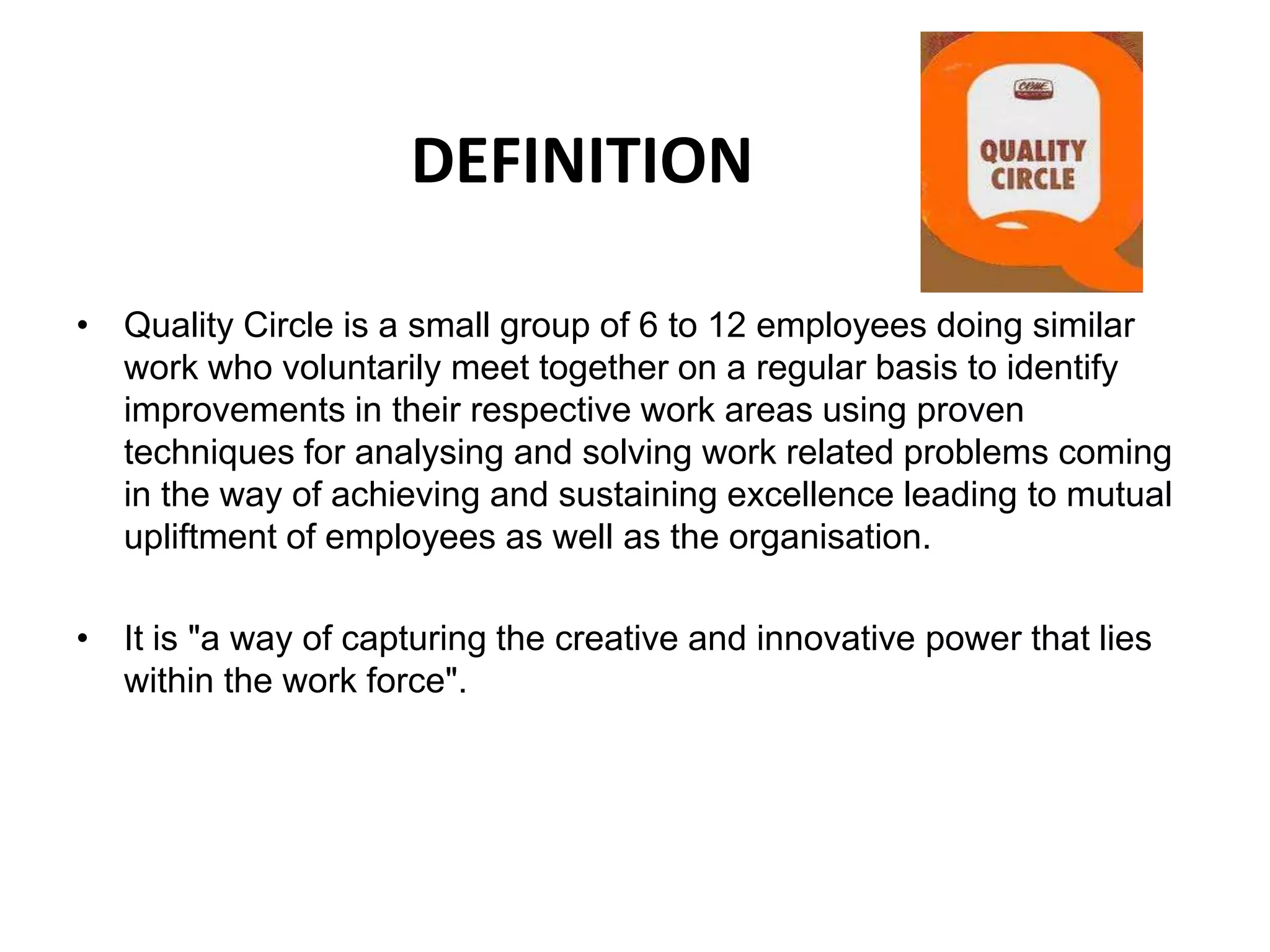 DEFINITIONQuality Circle is a small group of 6 to 12 employees doing similar work who voluntarily meet together on a regular basis to identify improvements in their respective work areas using proven techniques for analysing and solving work related problems coming in the way of achieving and sustaining excellence leading to mutual upliftment of employees as well as the organisation.It is "a way of capturing the creative and innovative power that lies within the work force".