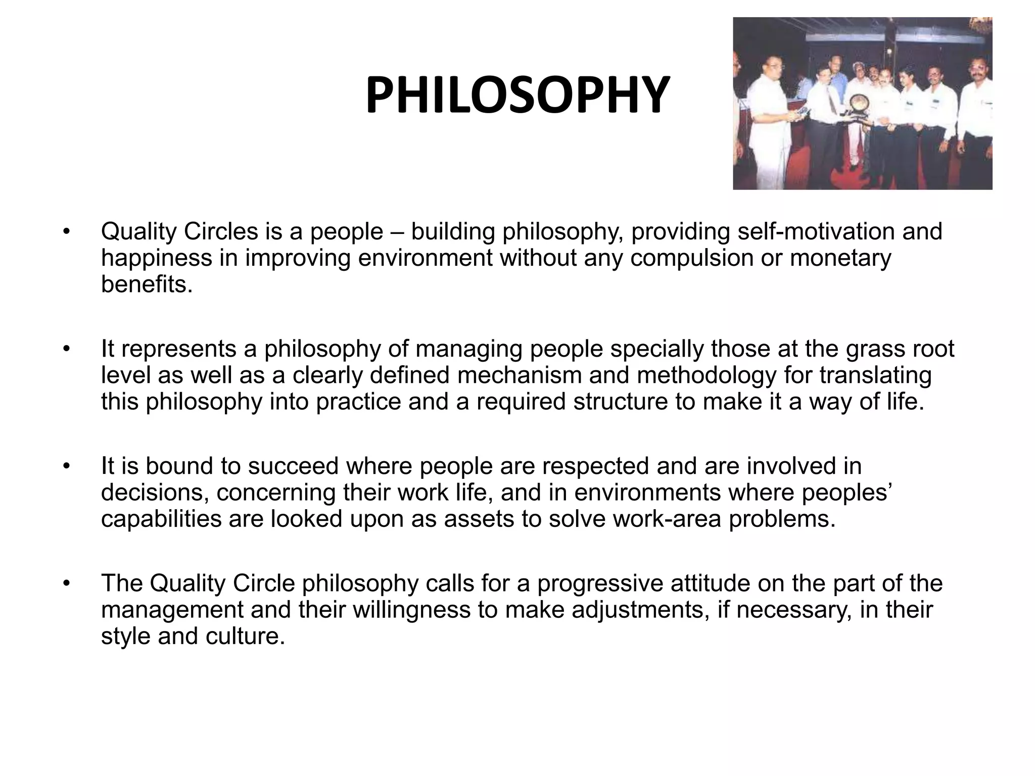 PHILOSOPHYQuality Circles is a people – building philosophy, providing self-motivation and happiness in improving environment without any compulsion or monetary benefits.It represents a philosophy of managing people specially those at the grass root level as well as a clearly defined mechanism and methodology for translating this philosophy into practice and a required structure to make it a way of life.It is bound to succeed where people are respected and are involved in decisions, concerning their work life, and in environments where peoples’ capabilities are looked upon as assets to solve work-area problems.The Quality Circle philosophy calls for a progressive attitude on the part of the management and their willingness to make adjustments, if necessary, in their style and culture.