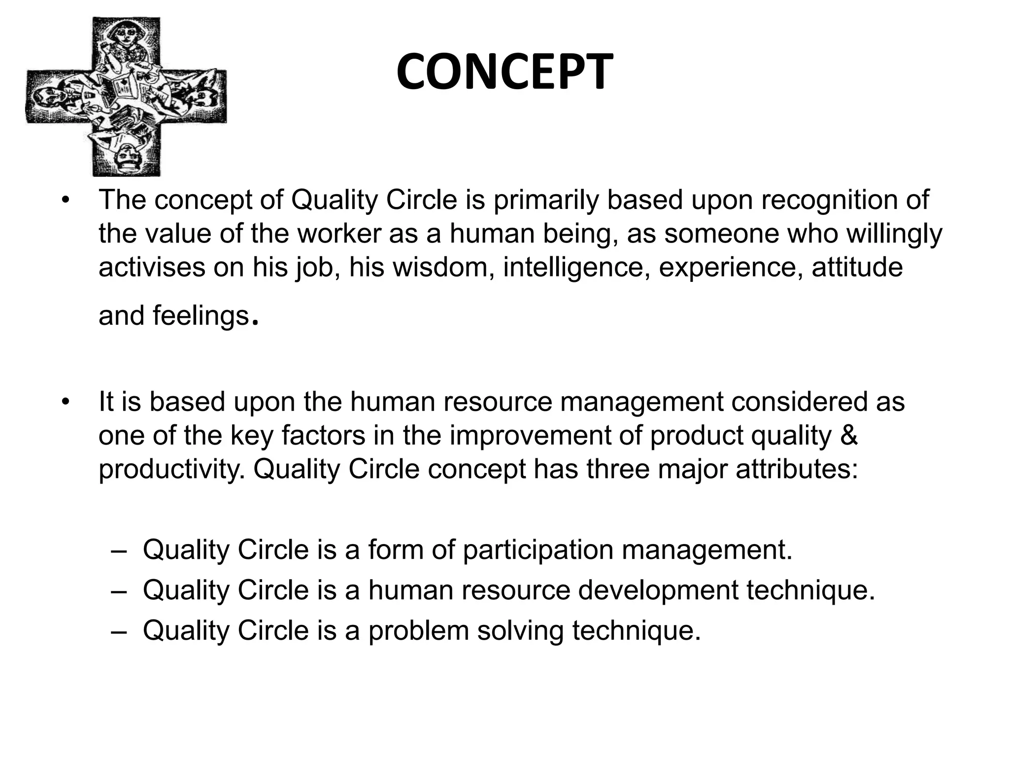 CONCEPTThe concept of Quality Circle is primarily based upon recognition of the value of the worker as a human being, as someone who willingly activises on his job, his wisdom, intelligence, experience, attitude and feelings.It is based upon the human resource management considered as one of the key factors in the improvement of product quality & productivity. Quality Circle concept has three major attributes:Quality Circle is a form of participation management.Quality Circle is a human resource development technique.Quality Circle is a problem solving technique.