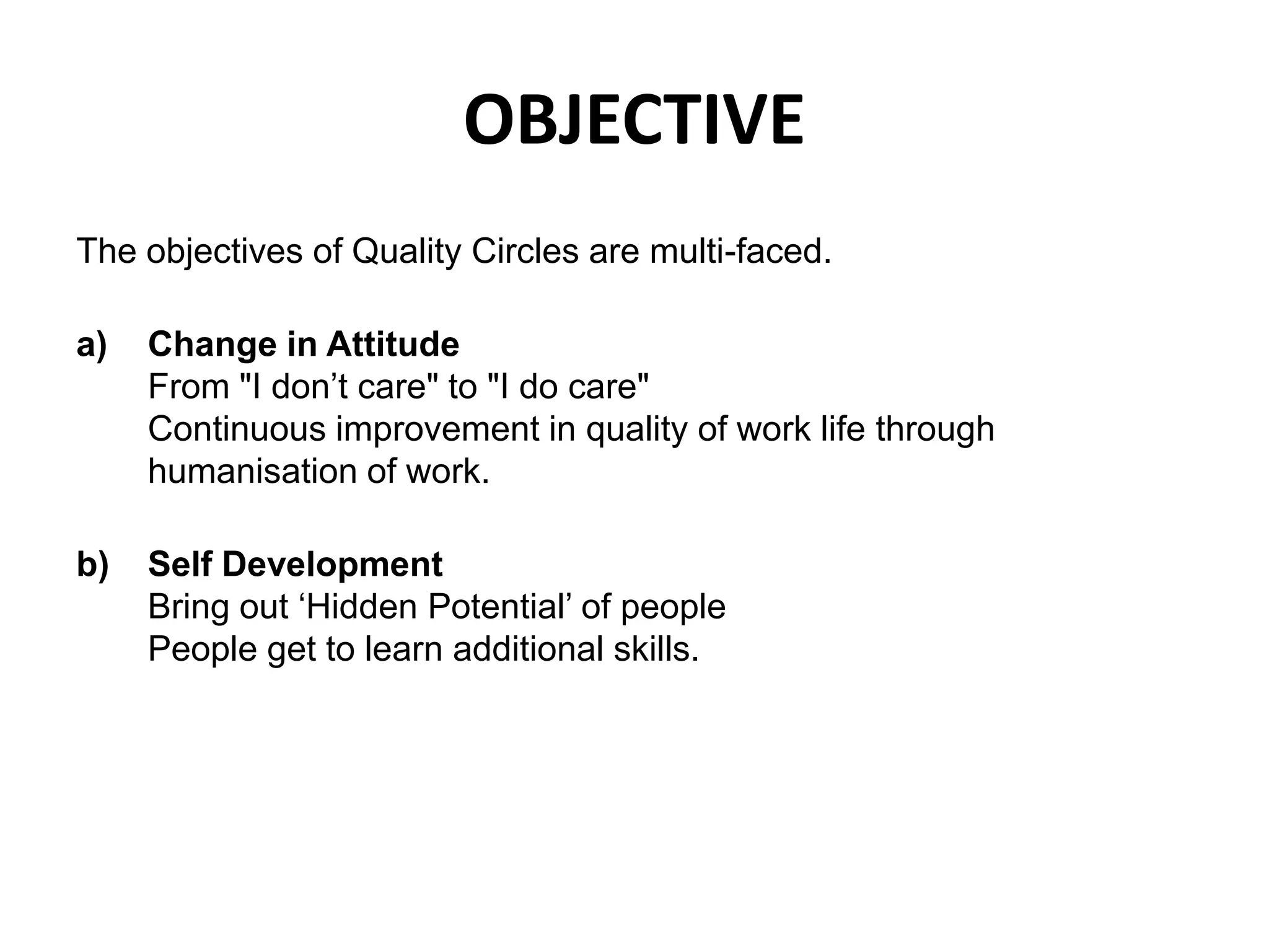OBJECTIVEThe objectives of Quality Circles are multi-faced.Change in AttitudeFrom "I don’t care" to "I do care" Continuous improvement in quality of work life through humanisation of work.Self DevelopmentBring out ‘Hidden Potential’ of peoplePeople get to learn additional skills.