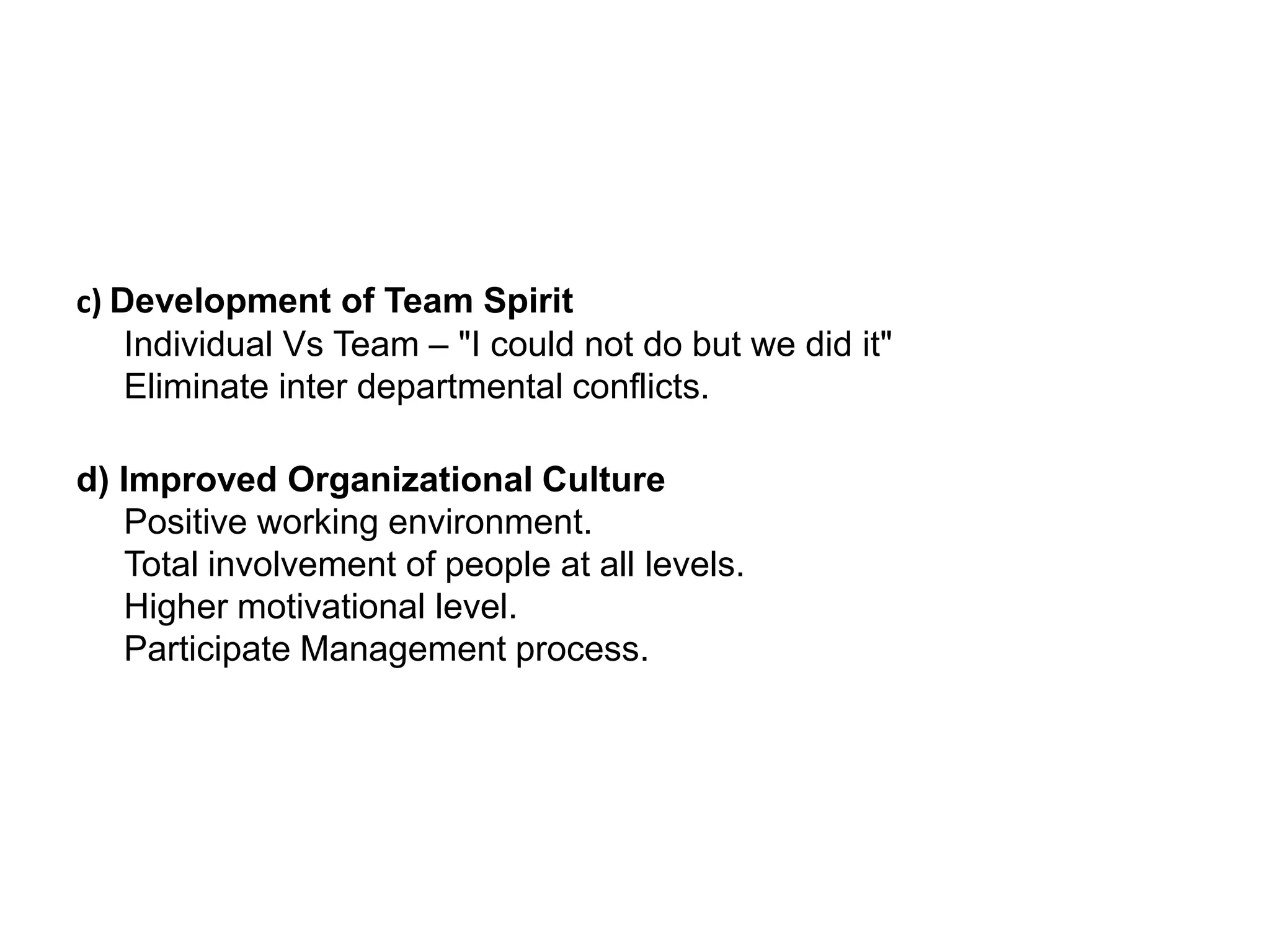 c) Development of Team SpiritIndividual Vs Team – "I could not do but we did it"Eliminate inter departmental conflicts.d) Improved Organizational CulturePositive working environment.Total involvement of people at all levels.Higher motivational level.Participate Management process.