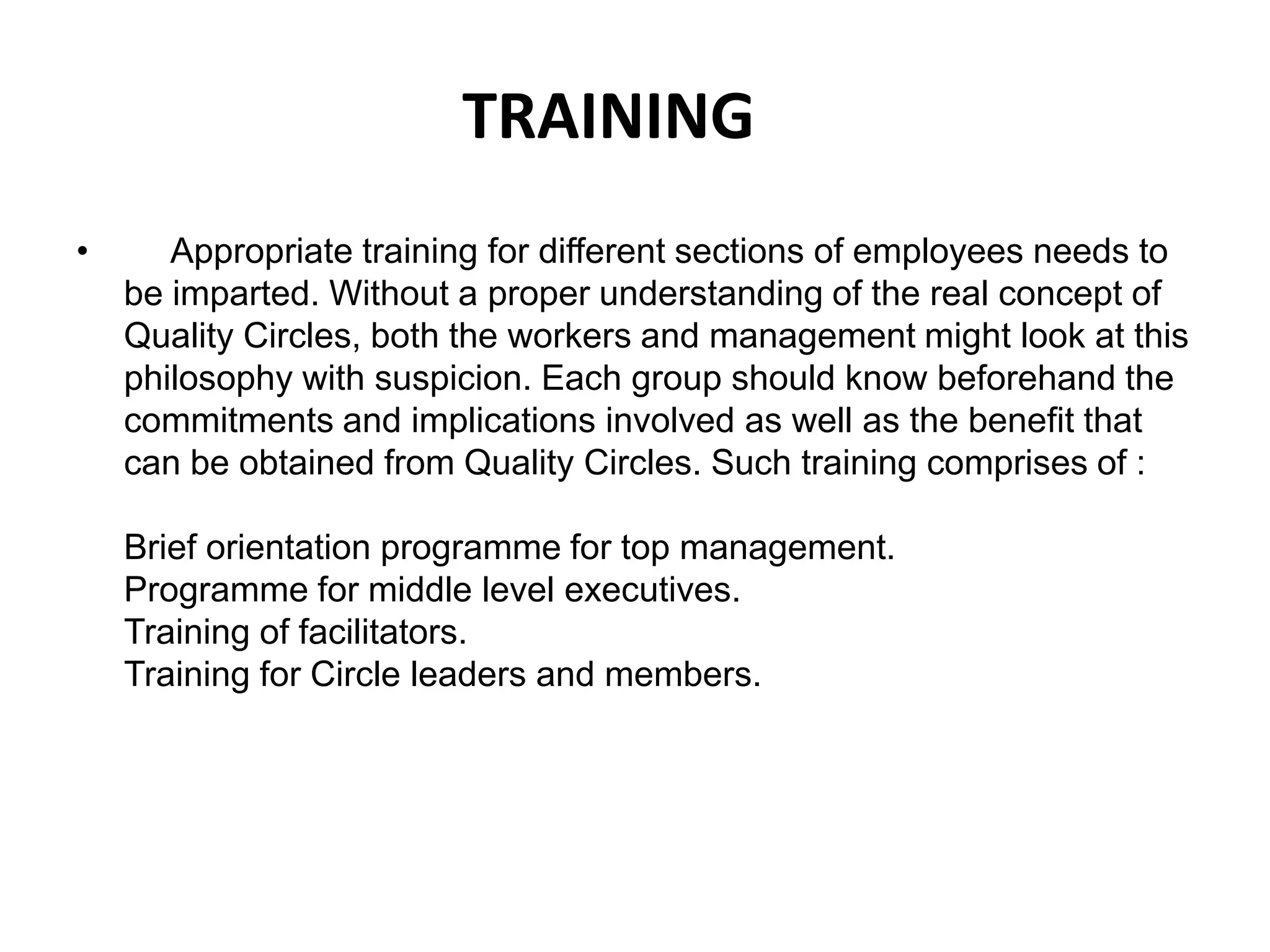 TRAINING     Appropriate training for different sections of employees needs to be imparted. Without a proper understanding of the real concept of Quality Circles, both the workers and management might look at this philosophy with suspicion. Each group should know beforehand the commitments and implications involved as well as the benefit that can be obtained from Quality Circles. Such training comprises of :Brief orientation programme for top management.Programme for middle level executives.Training of facilitators.Training for Circle leaders and members.