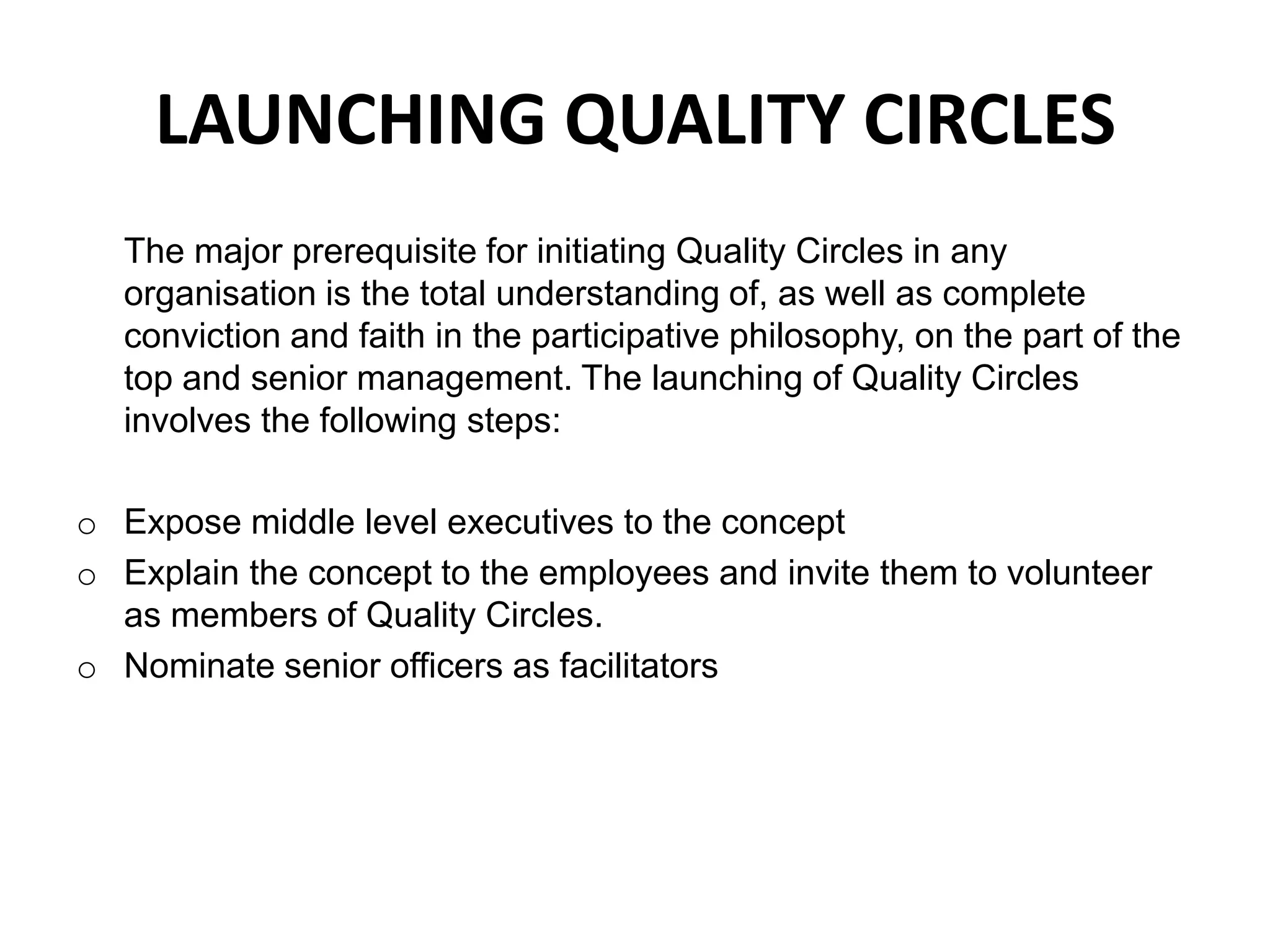 LAUNCHING QUALITY CIRCLES	The major prerequisite for initiating Quality Circles in any organisation is the total understanding of, as well as complete conviction and faith in the participative philosophy, on the part of the top and senior management. The launching of Quality Circles involves the following steps:Expose middle level executives to the concept