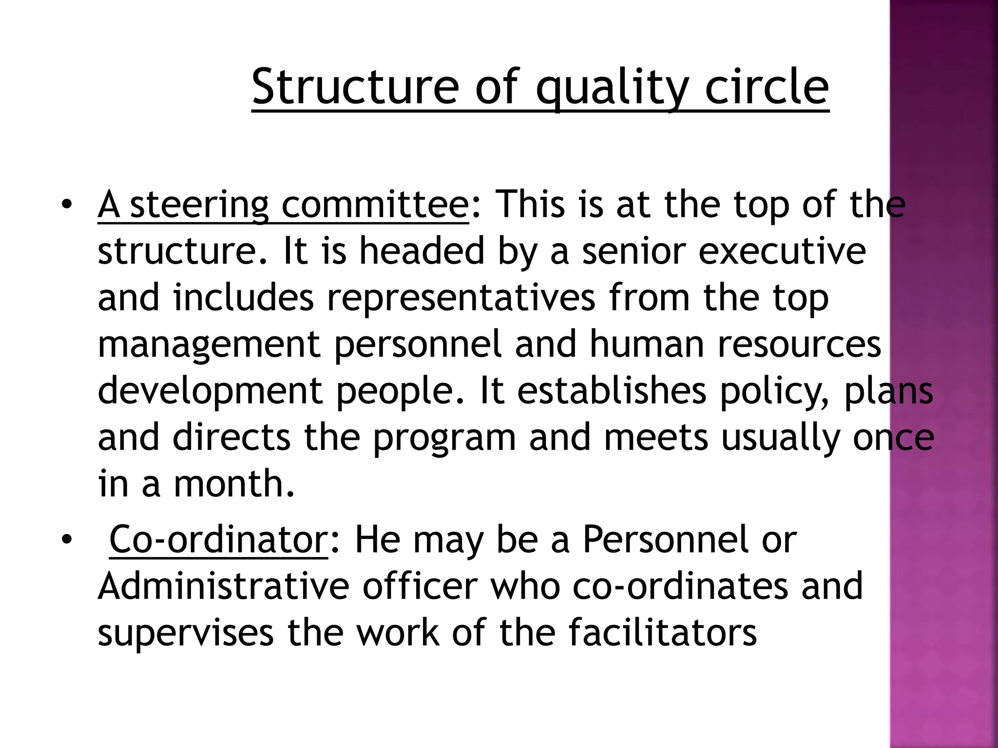 Structure of quality circle 
• A steering committee: This is at the top of the 
structure. It is headed by a senior executive 
and includes representatives from the top 
management personnel and human resources 
development people. It establishes policy, plans 
and directs the program and meets usually once 
in a month. 
• Co-ordinator: He may be a Personnel or 
Administrative officer who co-ordinates and 
supervises the work of the facilitators 
 