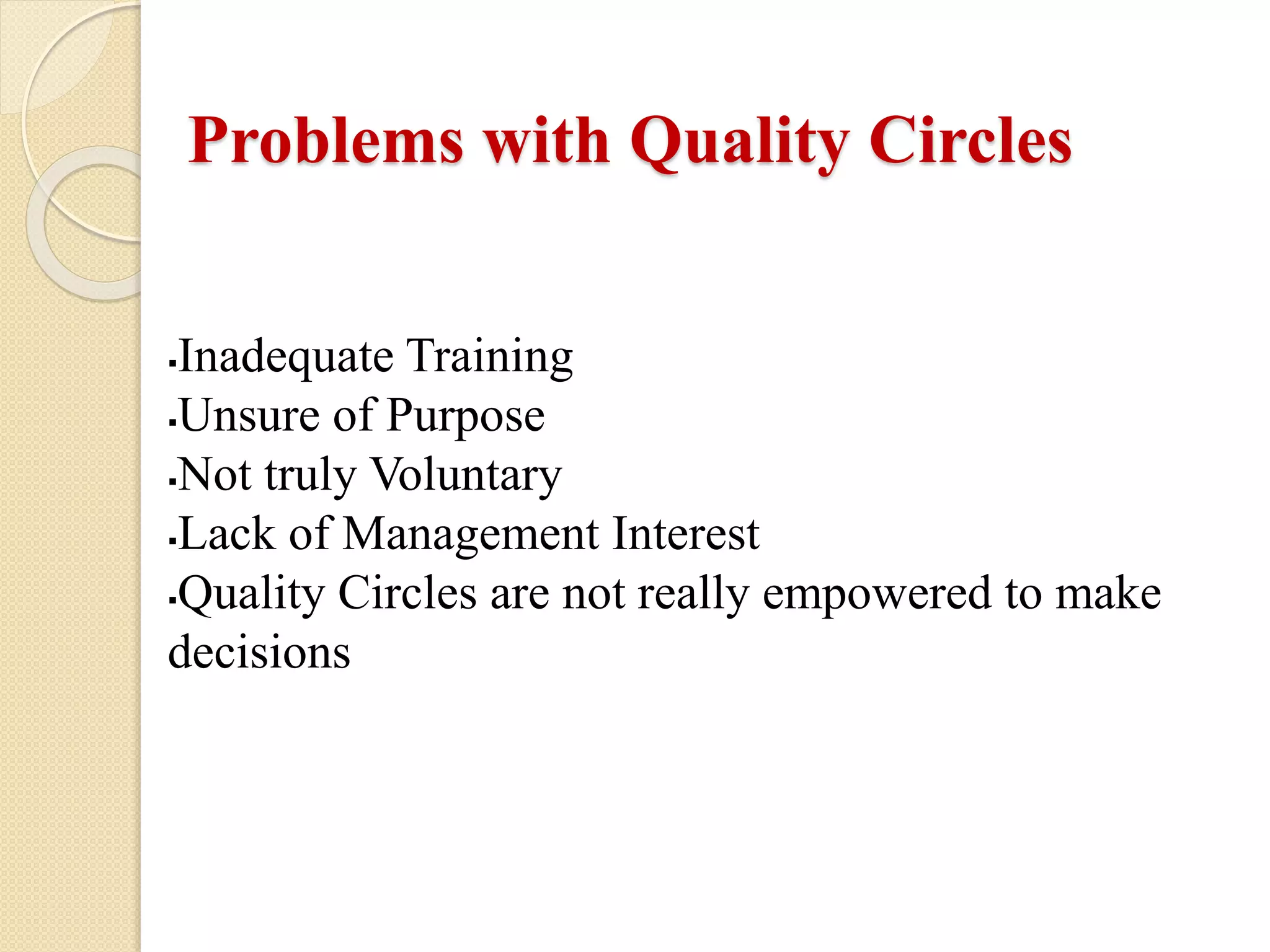Inadequate Training
Unsure of Purpose
Not truly Voluntary
Lack of Management Interest
Quality Circles are not really empowered to make
decisions
Problems with Quality Circles
 