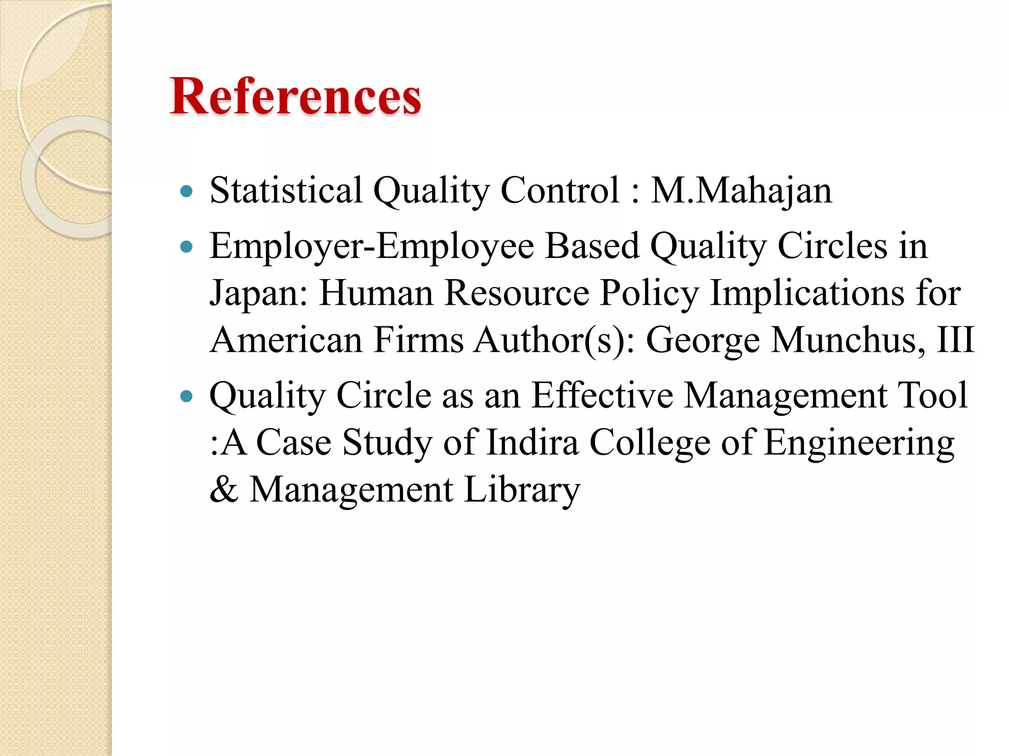 References
 Statistical Quality Control : M.Mahajan
 Employer-Employee Based Quality Circles in
Japan: Human Resource Policy Implications for
American Firms Author(s): George Munchus, III
 Quality Circle as an Effective Management Tool
:A Case Study of Indira College of Engineering
& Management Library
 
