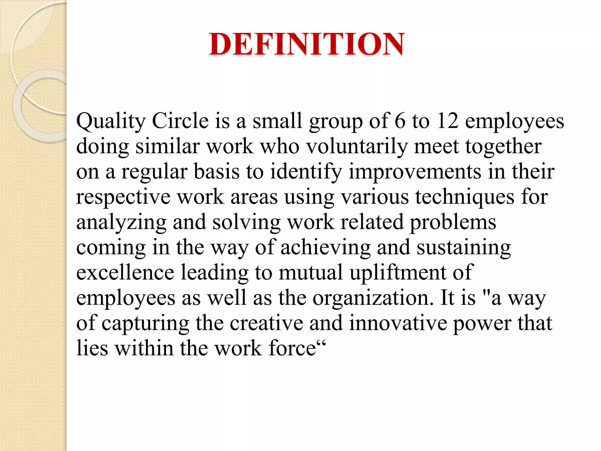 Quality Circle is a small group of 6 to 12 employees
doing similar work who voluntarily meet together
on a regular basis to identify improvements in their
respective work areas using various techniques for
analyzing and solving work related problems
coming in the way of achieving and sustaining
excellence leading to mutual upliftment of
employees as well as the organization. It is "a way
of capturing the creative and innovative power that
lies within the work force“
DEFINITION
 