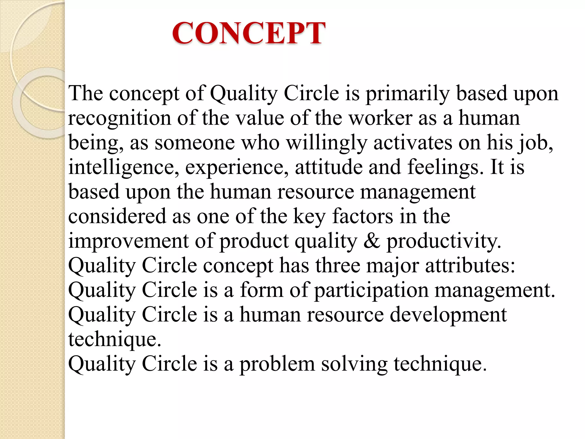 The concept of Quality Circle is primarily based upon
recognition of the value of the worker as a human
being, as someone who willingly activates on his job,
intelligence, experience, attitude and feelings. It is
based upon the human resource management
considered as one of the key factors in the
improvement of product quality & productivity.
Quality Circle concept has three major attributes:
Quality Circle is a form of participation management.
Quality Circle is a human resource development
technique.
Quality Circle is a problem solving technique.
CONCEPT
 