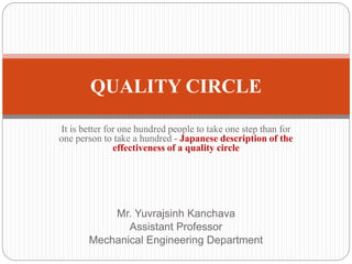 It is better for one hundred people to take one step than for
one person to take a hundred - Japanese description of the
effectiveness of a quality circle
Mr. Yuvrajsinh Kanchava
Assistant Professor
Mechanical Engineering Department
QUALITY CIRCLE
 