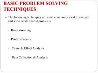 BASIC PROBLEM SOLVING
TECHNIQUES
 The following techniques are most commonly used to analyze
and solve work related problems.
l Brain storming
l Pareto analysis
l Cause & Effect Analysis
l Data Collection & Analysis
 