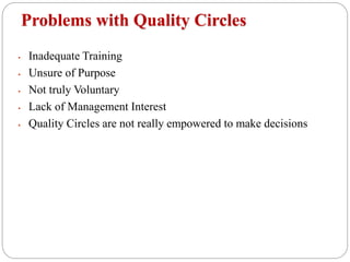 Problems with Quality Circles
 Inadequate Training
 Unsure of Purpose
 Not truly Voluntary
 Lack of Management Interest
 Quality Circles are not really empowered to make decisions
 