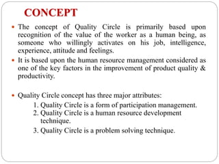 CONCEPT
 The concept of Quality Circle is primarily based upon
recognition of the value of the worker as a human being, as
someone who willingly activates on his job, intelligence,
experience, attitude and feelings.
 It is based upon the human resource management considered as
one of the key factors in the improvement of product quality &
productivity.
 Quality Circle concept has three major attributes:
1. Quality Circle is a form of participation management.
2. Quality Circle is a human resource development
technique.
3. Quality Circle is a problem solving technique.
 