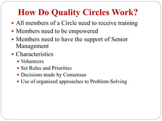 How Do Quality Circles Work?
 All members of a Circle need to receive training
 Members need to be empowered
 Members need to have the support of Senior
Management
 Characteristics
 Volunteers
 Set Rules and Priorities
 Decisions made by Consensus
 Use of organized approaches to Problem-Solving
 