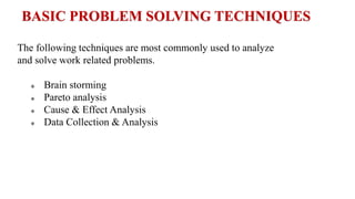 The following techniques are most commonly used to analyze
and solve work related problems.
 Brain storming
 Pareto analysis
 Cause & Effect Analysis
 Data Collection & Analysis
BASIC PROBLEM SOLVING TECHNIQUES
 
