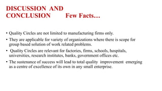 DISCUSSION AND
CONCLUSION Few Facts…
• Quality Circles are not limited to manufacturing firms only.
• They are applicable for variety of organizations where there is scope for
group based solution of work related problems.
• Quality Circles are relevant for factories, firms, schools, hospitals,
universities, research institutes, banks, government offices etc.
• The sustenance of success will lead to total quality improvement emerging
as a centre of excellence of its own in any small enterprise.
 