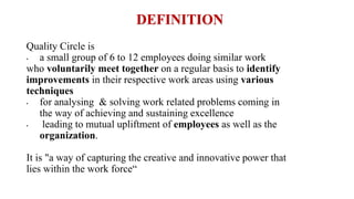 Quality Circle is
• a small group of 6 to 12 employees doing similar work
who voluntarily meet together on a regular basis to identify
improvements in their respective work areas using various
techniques
• for analysing & solving work related problems coming in
the way of achieving and sustaining excellence
• leading to mutual upliftment of employees as well as the
organization.
It is "a way of capturing the creative and innovative power that
lies within the work force“
DEFINITION
 