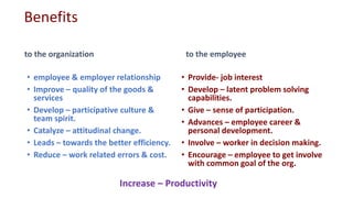 Benefits
to the organization
• employee & employer relationship
• Improve – quality of the goods &
services
• Develop – participative culture &
team spirit.
• Catalyze – attitudinal change.
• Leads – towards the better efficiency.
• Reduce – work related errors & cost.
to the employee
• Provide- job interest
• Develop – latent problem solving
capabilities.
• Give – sense of participation.
• Advances – employee career &
personal development.
• Involve – worker in decision making.
• Encourage – employee to get involve
with common goal of the org.
Increase – Productivity
 