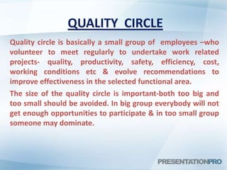 QUALITY CIRCLE
Quality circle is basically a small group of employees –who
volunteer to meet regularly to undertake work related
projects- quality, productivity, safety, efficiency, cost,
working conditions etc & evolve recommendations to
improve effectiveness in the selected functional area.
The size of the quality circle is important-both too big and
too small should be avoided. In big group everybody will not
get enough opportunities to participate & in too small group
someone may dominate.
 