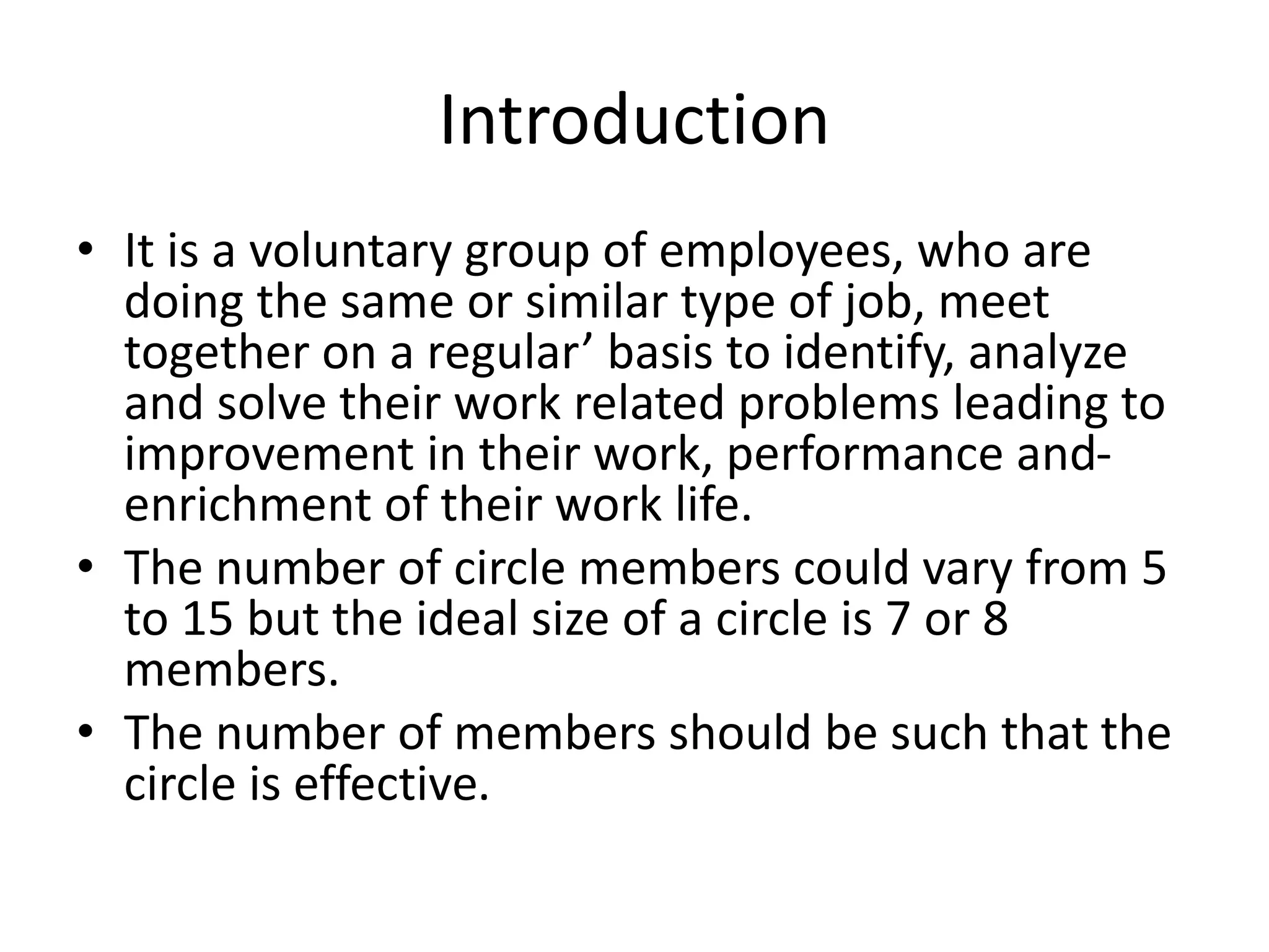 Introduction
• It is a voluntary group of employees, who are
doing the same or similar type of job, meet
together on a regular’ basis to identify, analyze
and solve their work related problems leading to
improvement in their work, performance and-
enrichment of their work life.
• The number of circle members could vary from 5
to 15 but the ideal size of a circle is 7 or 8
members.
• The number of members should be such that the
circle is effective.
 