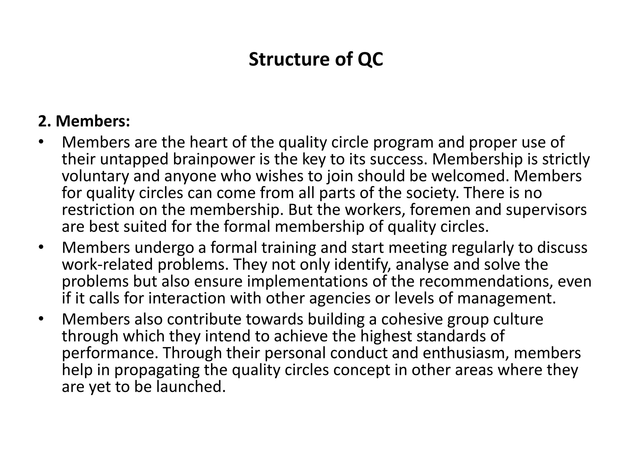 Structure of QC
2. Members:
• Members are the heart of the quality circle program and proper use of
their untapped brainpower is the key to its success. Membership is strictly
voluntary and anyone who wishes to join should be welcomed. Members
for quality circles can come from all parts of the society. There is no
restriction on the membership. But the workers, foremen and supervisors
are best suited for the formal membership of quality circles.
• Members undergo a formal training and start meeting regularly to discuss
work-related problems. They not only identify, analyse and solve the
problems but also ensure implementations of the recommendations, even
if it calls for interaction with other agencies or levels of management.
• Members also contribute towards building a cohesive group culture
through which they intend to achieve the highest standards of
performance. Through their personal conduct and enthusiasm, members
help in propagating the quality circles concept in other areas where they
are yet to be launched.
 