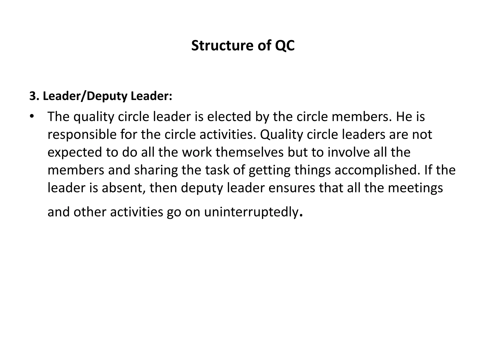 Structure of QC
3. Leader/Deputy Leader:
• The quality circle leader is elected by the circle members. He is
responsible for the circle activities. Quality circle leaders are not
expected to do all the work themselves but to involve all the
members and sharing the task of getting things accomplished. If the
leader is absent, then deputy leader ensures that all the meetings
and other activities go on uninterruptedly.
 