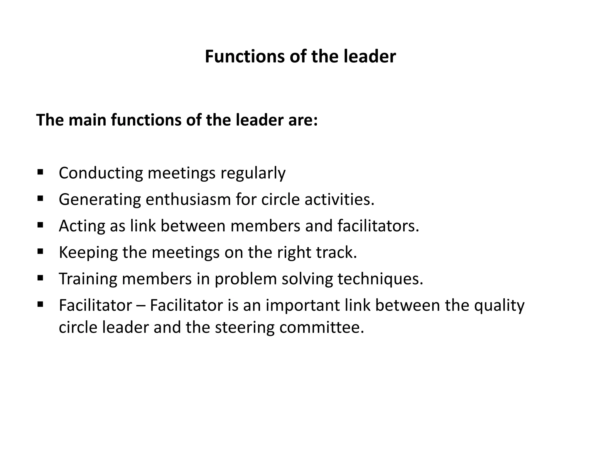 Functions of the leader
The main functions of the leader are:
 Conducting meetings regularly
 Generating enthusiasm for circle activities.
 Acting as link between members and facilitators.
 Keeping the meetings on the right track.
 Training members in problem solving techniques.
 Facilitator – Facilitator is an important link between the quality
circle leader and the steering committee.
 