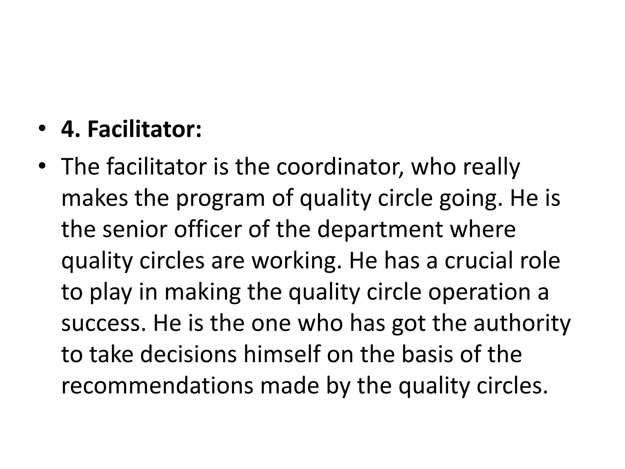 • 4. Facilitator:
• The facilitator is the coordinator, who really
makes the program of quality circle going. He is
the senior officer of the department where
quality circles are working. He has a crucial role
to play in making the quality circle operation a
success. He is the one who has got the authority
to take decisions himself on the basis of the
recommendations made by the quality circles.
 