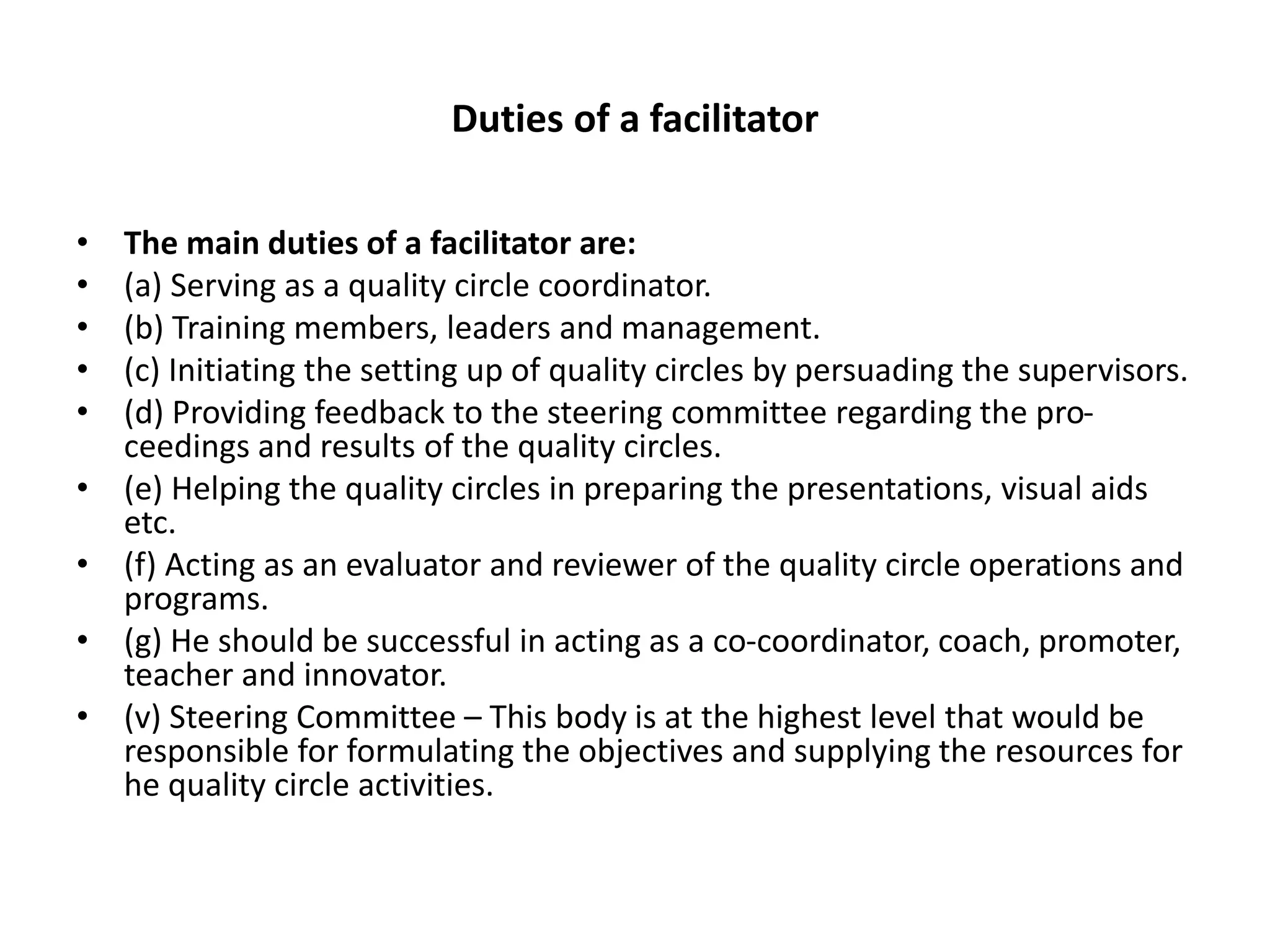Duties of a facilitator
• The main duties of a facilitator are:
• (a) Serving as a quality circle coordinator.
• (b) Training members, leaders and management.
• (c) Initiating the setting up of quality circles by persuading the supervisors.
• (d) Providing feedback to the steering committee regarding the pro-
ceedings and results of the quality circles.
• (e) Helping the quality circles in preparing the presentations, visual aids
etc.
• (f) Acting as an evaluator and reviewer of the quality circle operations and
programs.
• (g) He should be successful in acting as a co-coordinator, coach, promoter,
teacher and innovator.
• (v) Steering Committee – This body is at the highest level that would be
responsible for formulating the objectives and supplying the resources for
he quality circle activities.
 