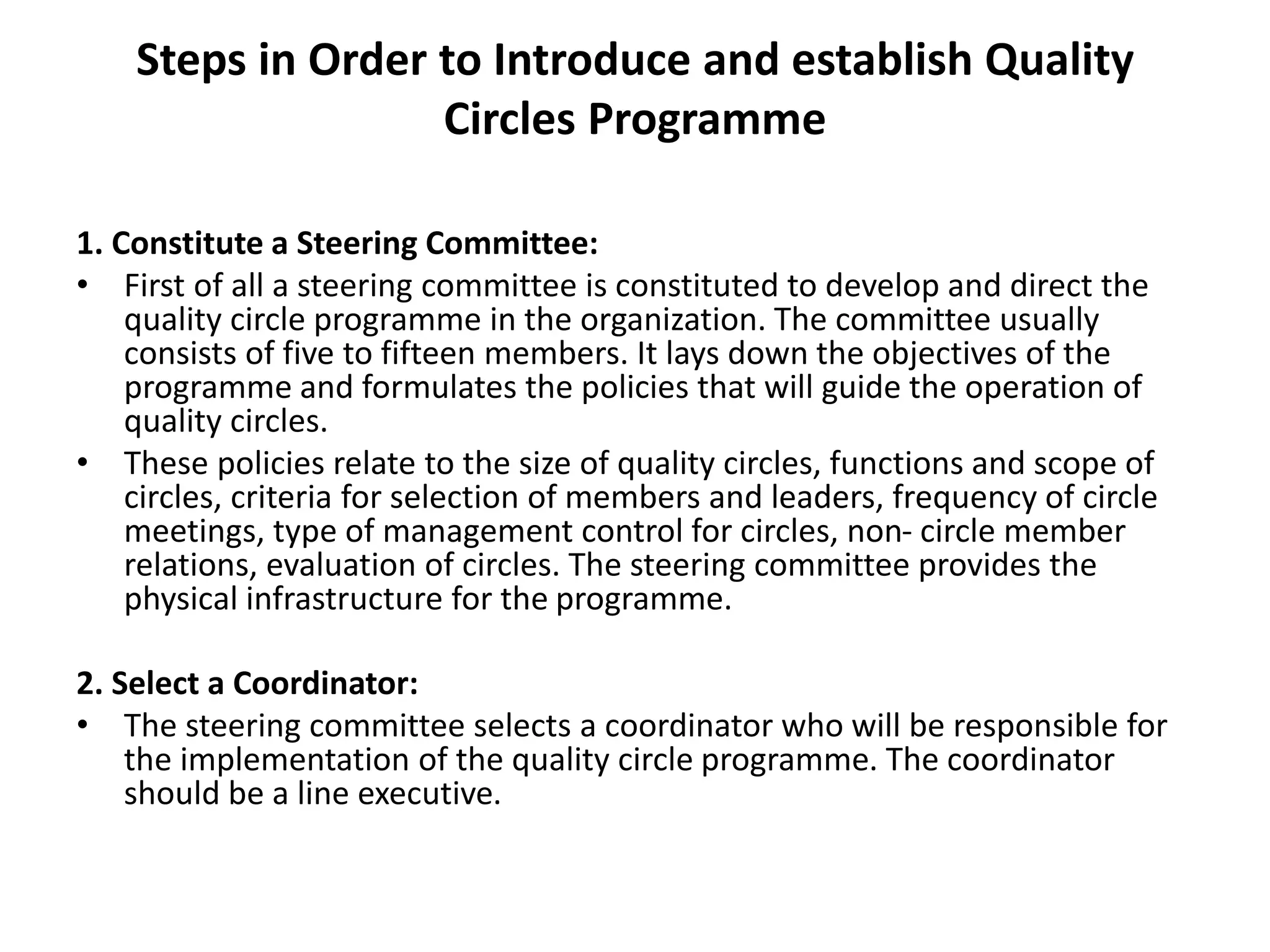 Steps in Order to Introduce and establish Quality
Circles Programme
1. Constitute a Steering Committee:
• First of all a steering committee is constituted to develop and direct the
quality circle programme in the organization. The committee usually
consists of five to fifteen members. It lays down the objectives of the
programme and formulates the policies that will guide the operation of
quality circles.
• These policies relate to the size of quality circles, functions and scope of
circles, criteria for selection of members and leaders, frequency of circle
meetings, type of management control for circles, non- circle member
relations, evaluation of circles. The steering committee provides the
physical infrastructure for the programme.
2. Select a Coordinator:
• The steering committee selects a coordinator who will be responsible for
the implementation of the quality circle programme. The coordinator
should be a line executive.
 
