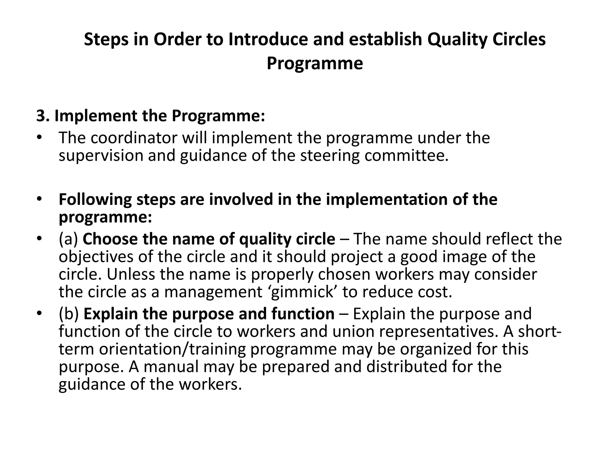 Steps in Order to Introduce and establish Quality Circles
Programme
3. Implement the Programme:
• The coordinator will implement the programme under the
supervision and guidance of the steering committee.
• Following steps are involved in the implementation of the
programme:
• (a) Choose the name of quality circle – The name should reflect the
objectives of the circle and it should project a good image of the
circle. Unless the name is properly chosen workers may consider
the circle as a management ‘gimmick’ to reduce cost.
• (b) Explain the purpose and function – Explain the purpose and
function of the circle to workers and union representatives. A short-
term orientation/training programme may be organized for this
purpose. A manual may be prepared and distributed for the
guidance of the workers.
 