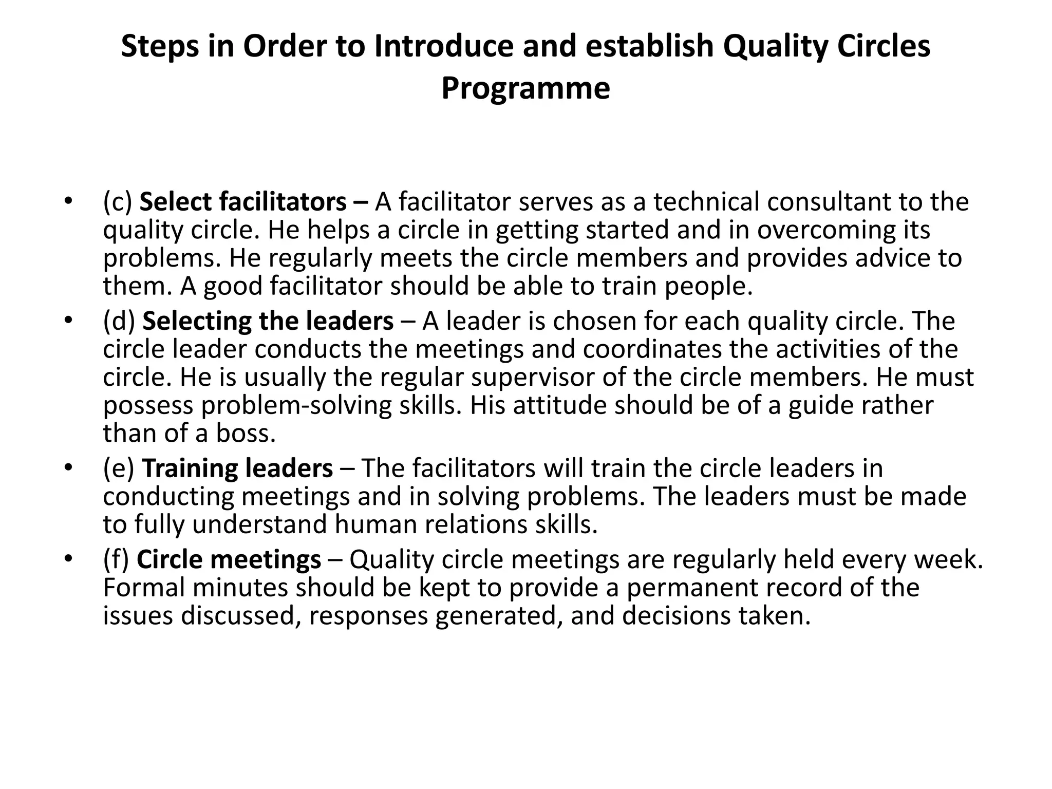 Steps in Order to Introduce and establish Quality Circles
Programme
• (c) Select facilitators – A facilitator serves as a technical consultant to the
quality circle. He helps a circle in getting started and in overcoming its
problems. He regularly meets the circle members and provides advice to
them. A good facilitator should be able to train people.
• (d) Selecting the leaders – A leader is chosen for each quality circle. The
circle leader conducts the meetings and coordinates the activities of the
circle. He is usually the regular supervisor of the circle members. He must
possess problem-solving skills. His attitude should be of a guide rather
than of a boss.
• (e) Training leaders – The facilitators will train the circle leaders in
conducting meetings and in solving problems. The leaders must be made
to fully understand human relations skills.
• (f) Circle meetings – Quality circle meetings are regularly held every week.
Formal minutes should be kept to provide a permanent record of the
issues discussed, responses generated, and decisions taken.
 