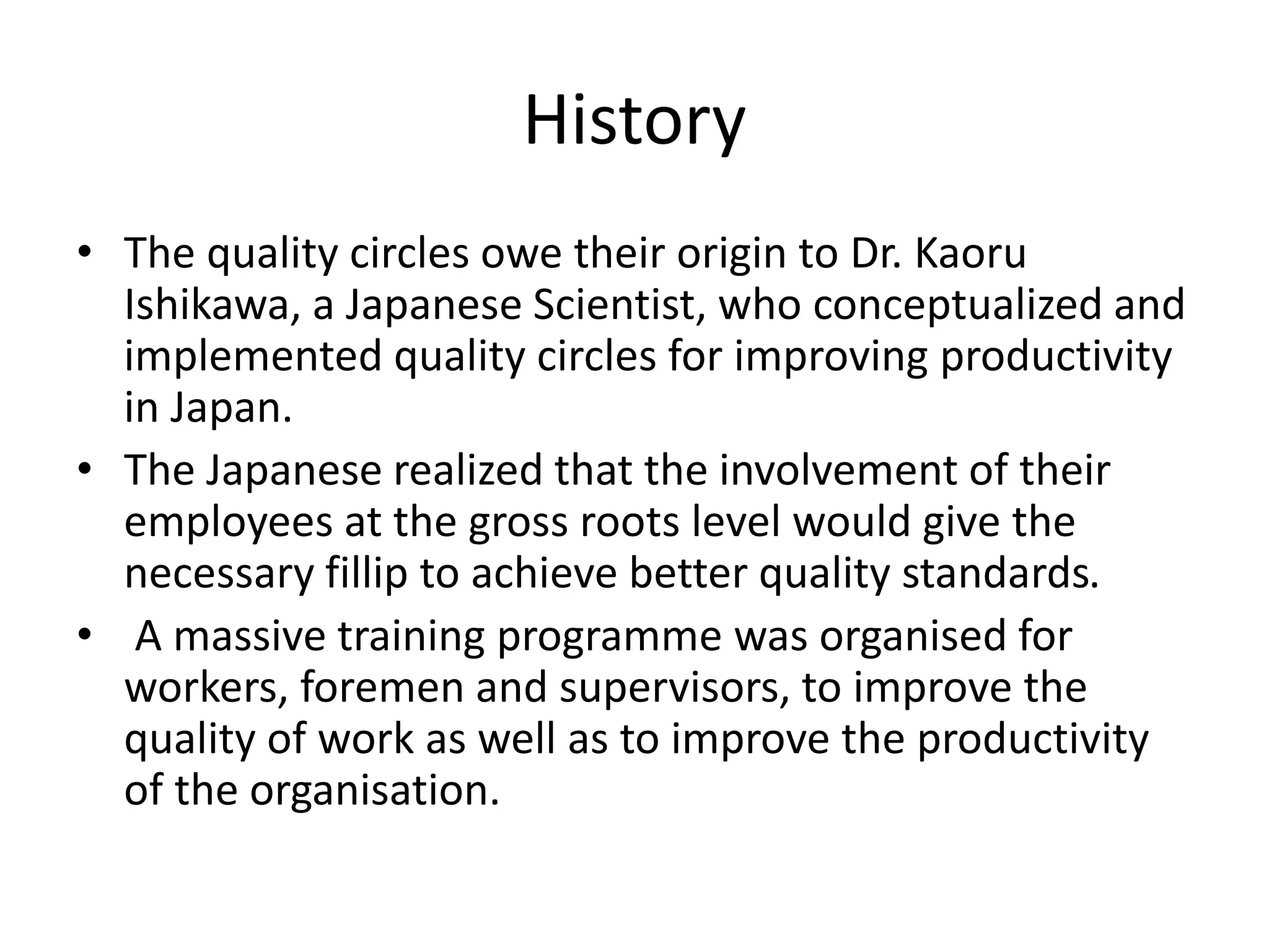 History
• The quality circles owe their origin to Dr. Kaoru
Ishikawa, a Japanese Scientist, who conceptualized and
implemented quality circles for improving productivity
in Japan.
• The Japanese realized that the involvement of their
employees at the gross roots level would give the
necessary fillip to achieve better quality standards.
• A massive training programme was organised for
workers, foremen and supervisors, to improve the
quality of work as well as to improve the productivity
of the organisation.
 