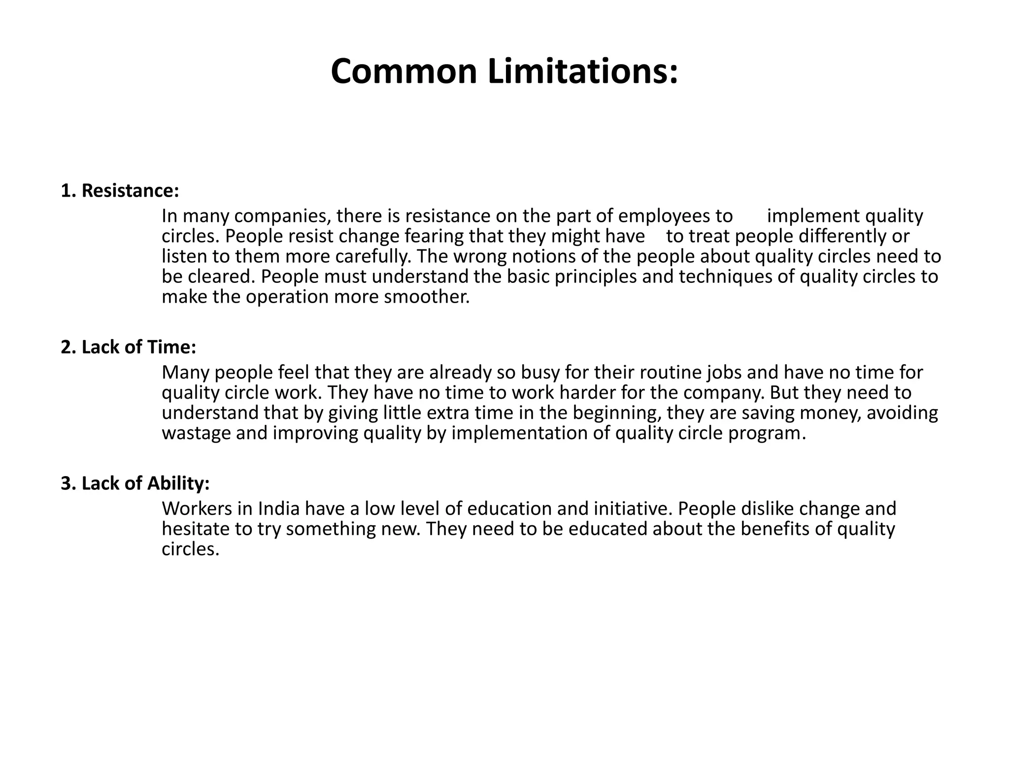Common Limitations:
1. Resistance:
In many companies, there is resistance on the part of employees to implement quality
circles. People resist change fearing that they might have to treat people differently or
listen to them more carefully. The wrong notions of the people about quality circles need to
be cleared. People must understand the basic principles and techniques of quality circles to
make the operation more smoother.
2. Lack of Time:
Many people feel that they are already so busy for their routine jobs and have no time for
quality circle work. They have no time to work harder for the company. But they need to
understand that by giving little extra time in the beginning, they are saving money, avoiding
wastage and improving quality by implementation of quality circle program.
3. Lack of Ability:
Workers in India have a low level of education and initiative. People dislike change and
hesitate to try something new. They need to be educated about the benefits of quality
circles.
 