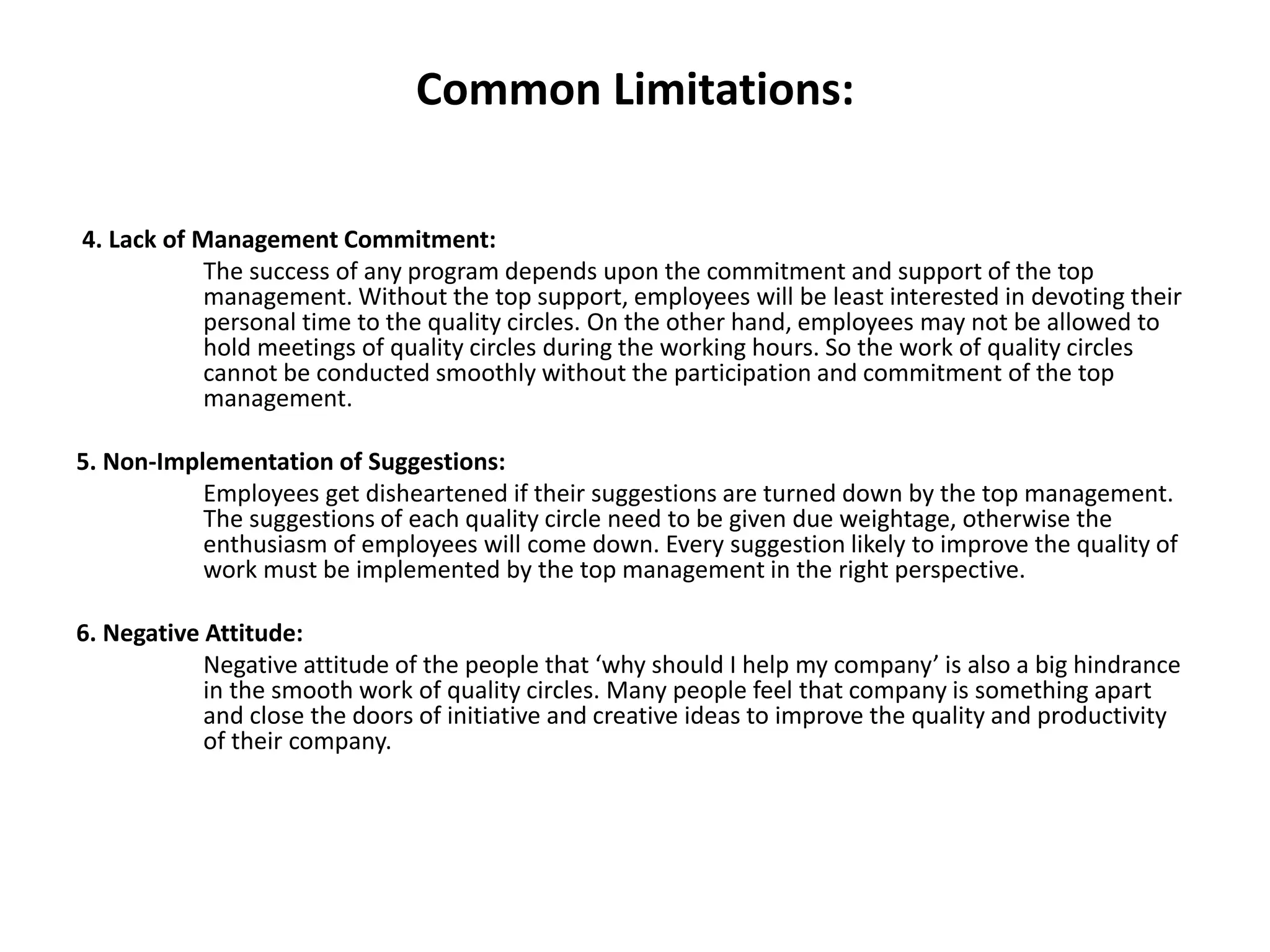 Common Limitations:
4. Lack of Management Commitment:
The success of any program depends upon the commitment and support of the top
management. Without the top support, employees will be least interested in devoting their
personal time to the quality circles. On the other hand, employees may not be allowed to
hold meetings of quality circles during the working hours. So the work of quality circles
cannot be conducted smoothly without the participation and commitment of the top
management.
5. Non-Implementation of Suggestions:
Employees get disheartened if their suggestions are turned down by the top management.
The suggestions of each quality circle need to be given due weightage, otherwise the
enthusiasm of employees will come down. Every suggestion likely to improve the quality of
work must be implemented by the top management in the right perspective.
6. Negative Attitude:
Negative attitude of the people that ‘why should I help my company’ is also a big hindrance
in the smooth work of quality circles. Many people feel that company is something apart
and close the doors of initiative and creative ideas to improve the quality and productivity
of their company.
 
